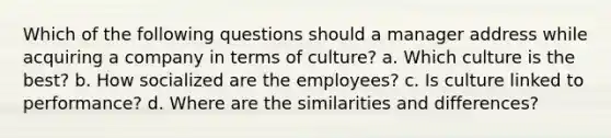 Which of the following questions should a manager address while acquiring a company in terms of culture? a. Which culture is the best? b. How socialized are the employees? c. Is culture linked to performance? d. Where are the similarities and differences?