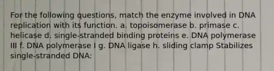 For the following questions, match the enzyme involved in DNA replication with its function. a. ​topoisomerase b. ​primase c. ​helicase d. ​single-stranded binding proteins e. ​DNA polymerase III f. ​DNA polymerase I g. ​DNA ligase h. ​sliding clamp Stabilizes single-stranded DNA: