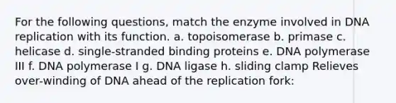 For the following questions, match the enzyme involved in DNA replication with its function. a. ​topoisomerase b. ​primase c. ​helicase d. ​single-stranded binding proteins e. ​DNA polymerase III f. ​DNA polymerase I g. ​DNA ligase h. ​sliding clamp ​Relieves over-winding of DNA ahead of the replication fork: