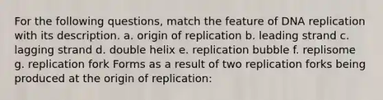 For the following questions, match the feature of DNA replication with its description. a. origin of replication​ b. ​leading strand c. ​lagging strand d. ​double helix e. ​replication bubble f. ​replisome g. ​replication fork Forms as a result of two replication forks being produced at the origin of replication​: