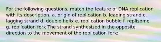 For the following questions, match the feature of DNA replication with its description. a. origin of replication​ b. ​leading strand c. ​lagging strand d. ​double helix e. ​replication bubble f. ​replisome g. ​replication fork The strand synthesized in the opposite direction to the movement of the replication fork: