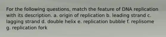 For the following questions, match the feature of DNA replication with its description. a. origin of replication b. leading strand c. lagging strand d. double helix e. replication bubble f. replisome g. replication fork