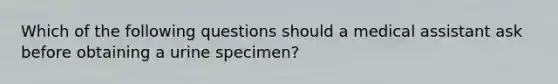 Which of the following questions should a medical assistant ask before obtaining a urine specimen?