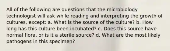 All of the following are questions that the microbiology technologist will ask while reading and interpreting the growth of cultures, except: a. What is the source of the culture? b. How long has this culture been incubated? c. Does this source have normal flora, or is it a sterile source? d. What are the most likely pathogens in this specimen?