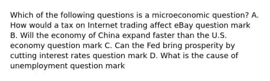 Which of the following questions is a microeconomic​ question? A. How would a tax on Internet trading affect eBay question mark B. Will the economy of China expand faster than the U.S. economy question mark C. Can the Fed bring prosperity by cutting interest rates question mark D. What is the cause of unemployment question mark