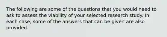 The following are some of the questions that you would need to ask to assess the viability of your selected research study. In each case, some of the answers that can be given are also provided.