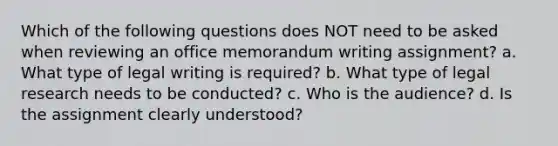 Which of the following questions does NOT need to be asked when reviewing an office memorandum writing assignment? a. What type of legal writing is required? b. What type of legal research needs to be conducted? c. Who is the audience? d. Is the assignment clearly understood?