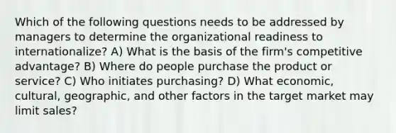 Which of the following questions needs to be addressed by managers to determine the organizational readiness to internationalize? A) What is the basis of the firm's competitive advantage? B) Where do people purchase the product or service? C) Who initiates purchasing? D) What economic, cultural, geographic, and other factors in the target market may limit sales?