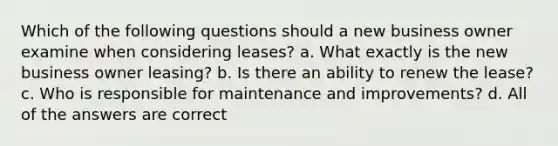 Which of the following questions should a new business owner examine when considering leases? a. What exactly is the new business owner leasing? b. Is there an ability to renew the lease? c. Who is responsible for maintenance and improvements? d. All of the answers are correct