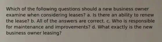 Which of the following questions should a new business owner examine when considering leases? a. Is there an ability to renew the lease? b. All of the answers are correct. c. Who is responsible for maintenance and improvements? d. What exactly is the new business owner leasing?