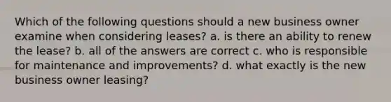 Which of the following questions should a new business owner examine when considering leases? a. is there an ability to renew the lease? b. all of the answers are correct c. who is responsible for maintenance and improvements? d. what exactly is the new business owner leasing?