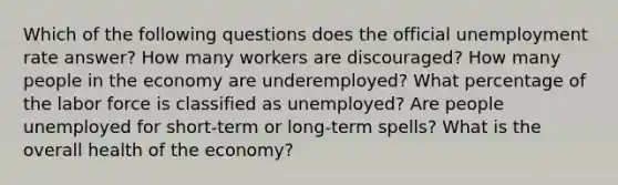 Which of the following questions does the official unemployment rate answer? How many workers are discouraged? How many people in the economy are underemployed? What percentage of the labor force is classified as unemployed? Are people unemployed for short-term or long-term spells? What is the overall health of the economy?