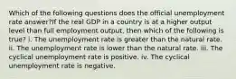 Which of the following questions does the official unemployment rate answer?If the real GDP in a country is at a higher output level than full employment output, then which of the following is true? i. The unemployment rate is greater than the natural rate. ii. The unemployment rate is lower than the natural rate. iii. The cyclical unemployment rate is positive. iv. The cyclical unemployment rate is negative.