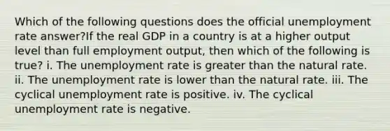 Which of the following questions does the official unemployment rate answer?If the real GDP in a country is at a higher output level than full employment output, then which of the following is true? i. The unemployment rate is greater than the natural rate. ii. The unemployment rate is lower than the natural rate. iii. The cyclical unemployment rate is positive. iv. The cyclical unemployment rate is negative.