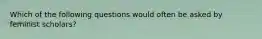 Which of the following questions would often be asked by feminist scholars?