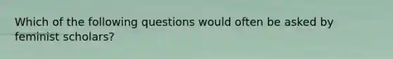 Which of the following questions would often be asked by feminist scholars?