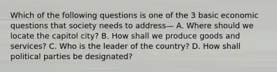 Which of the following questions is one of the 3 basic economic questions that society needs to address— A. Where should we locate the capitol city? B. How shall we produce goods and services? C. Who is the leader of the country? D. How shall political parties be designated?