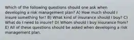 Which of the following questions should one ask when developing a risk management plan? A) How much should I insure something for? B) What kind of insurance should I buy? C) What do I need to insure? D) Whom should I buy insurance from? E) All of these questions should be asked when developing a risk management plan.