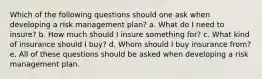 Which of the following questions should one ask when developing a risk management plan? a. What do I need to insure? b. How much should I insure something for? c. What kind of insurance should I buy? d. Whom should I buy insurance from? e. All of these questions should be asked when developing a risk management plan.