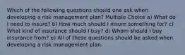 Which of the following questions should one ask when developing a risk management plan? Multiple Choice a) What do I need to insure? b) How much should I insure something for? c) What kind of insurance should I buy? d) Whom should I buy insurance from? e) All of these questions should be asked when developing a risk management plan.