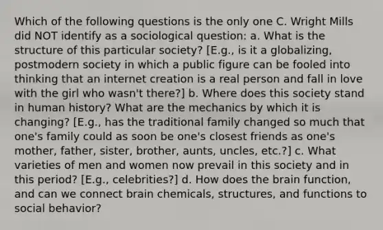 Which of the following questions is the only one C. Wright Mills did NOT identify as a sociological question: a. What is the structure of this particular society? [E.g., is it a globalizing, postmodern society in which a public figure can be fooled into thinking that an internet creation is a real person and fall in love with the girl who wasn't there?] b. Where does this society stand in human history? What are the mechanics by which it is changing? [E.g., has the traditional family changed so much that one's family could as soon be one's closest friends as one's mother, father, sister, brother, aunts, uncles, etc.?] c. What varieties of men and women now prevail in this society and in this period? [E.g., celebrities?] d. How does the brain function, and can we connect brain chemicals, structures, and functions to social behavior?