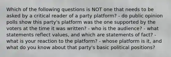 Which of the following questions is NOT one that needs to be asked by a critical reader of a party platform? - do public opinion polls show this party's platform was the one supported by the voters at the time it was written? - who is the audience? - what statements reflect values, and which are statements of fact? - what is your reaction to the platform? - whose platform is it, and what do you know about that party's basic political positions?