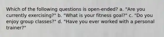 Which of the following questions is open-ended? a. "Are you currently exercising?" b. "What is your fitness goal?" c. "Do you enjoy group classes?" d. "Have you ever worked with a personal trainer?"