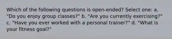 Which of the following questions is open-ended? Select one: a. "Do you enjoy group classes?" b. "Are you currently exercising?" c. "Have you ever worked with a personal trainer?" d. "What is your fitness goal?"