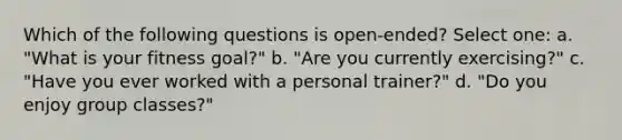 Which of the following questions is open-ended? Select one: a. "What is your fitness goal?" b. "Are you currently exercising?" c. "Have you ever worked with a personal trainer?" d. "Do you enjoy group classes?"