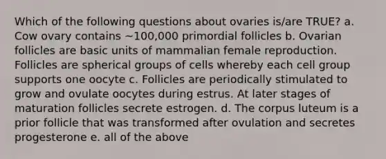 Which of the following questions about ovaries is/are TRUE? a. Cow ovary contains ~100,000 primordial follicles b. Ovarian follicles are basic units of mammalian female reproduction. Follicles are spherical groups of cells whereby each cell group supports one oocyte c. Follicles are periodically stimulated to grow and ovulate oocytes during estrus. At later stages of maturation follicles secrete estrogen. d. The corpus luteum is a prior follicle that was transformed after ovulation and secretes progesterone e. all of the above