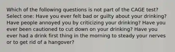 Which of the following questions is not part of the CAGE test? Select one: Have you ever felt bad or guilty about your drinking? Have people annoyed you by criticizing your drinking? Have you ever been cautioned to cut down on your drinking? Have you ever had a drink first thing in the morning to steady your nerves or to get rid of a hangover?