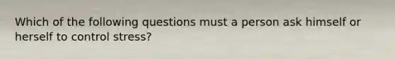 Which of the following questions must a person ask himself or herself to control stress?