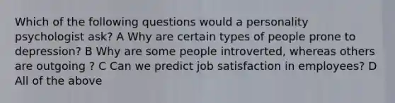 Which of the following questions would a personality psychologist ask? A Why are certain types of people prone to depression? B Why are some people introverted, whereas others are outgoing ? C Can we predict job satisfaction in employees? D All of the above