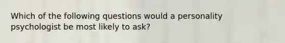 Which of the following questions would a personality psychologist be most likely to ask?