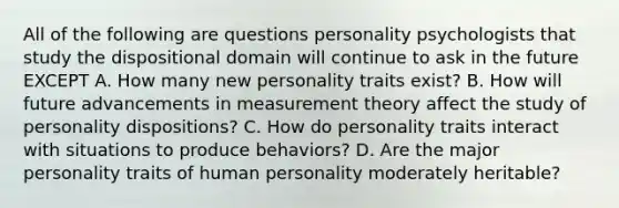 All of the following are questions personality psychologists that study the dispositional domain will continue to ask in the future EXCEPT A. How many new personality traits exist? B. How will future advancements in measurement theory affect the study of personality dispositions? C. How do personality traits interact with situations to produce behaviors? D. Are the major personality traits of human personality moderately heritable?