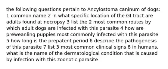 the following questions pertain to Ancylostoma caninum of dogs: 1 common name 2 in what specific location of the GI tract are adults found at necropsy 3 list the 2 most common routes by which adult dogs are infected with this parasite 4 how are preweanling puppies most commonly infected with this parasite 5 how long is the prepatent period 6 describe the pathogenesis of this parasite 7 list 3 most common clinical signs 8 in humans, what is the name of the dermatological condition that is caused by infection with this zoonotic parasite