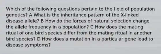 Which of the following questions pertain to the field of population genetics? A What is the inheritance pattern of the X-linked disease allele? B How do the forces of natural selection change the allele frequency in a population? C How does the mating ritual of one bird species differ from the mating ritual in another bird species? D How does a mutation in a particular gene lead to disease symptoms?