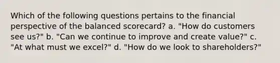 Which of the following questions pertains to the financial perspective of the balanced scorecard? a. "How do customers see us?" b. "Can we continue to improve and create value?" c. "At what must we excel?" d. "How do we look to shareholders?"