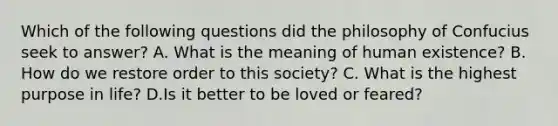 Which of the following questions did the philosophy of Confucius seek to answer? A. What is the meaning of human existence? B. How do we restore order to this society? C. What is the highest purpose in life? D.Is it better to be loved or feared?