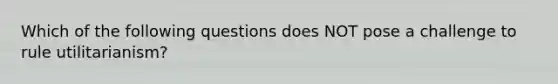 Which of the following questions does NOT pose a challenge to rule utilitarianism?