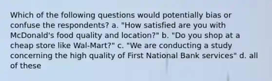 Which of the following questions would potentially bias or confuse the respondents? a. "How satisfied are you with McDonald's food quality and location?" b. "Do you shop at a cheap store like Wal-Mart?" c. "We are conducting a study concerning the high quality of First National Bank services" d. all of these