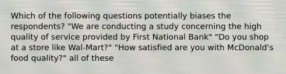 Which of the following questions potentially biases the respondents? "We are conducting a study concerning the high quality of service provided by First National Bank" "Do you shop at a store like Wal-Mart?" "How satisfied are you with McDonald's food quality?" all of these