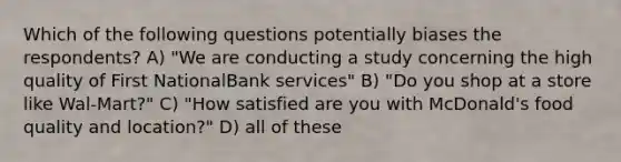 Which of the following questions potentially biases the respondents? A) "We are conducting a study concerning the high quality of First NationalBank services" B) "Do you shop at a store like Wal-Mart?" C) "How satisfied are you with McDonald's food quality and location?" D) all of these