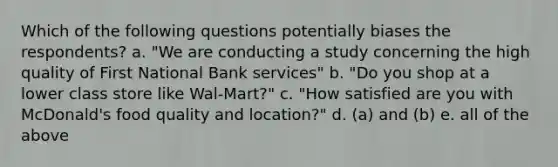 Which of the following questions potentially biases the respondents? a. "We are conducting a study concerning the high quality of First National Bank services" b. "Do you shop at a lower class store like Wal-Mart?" c. "How satisfied are you with McDonald's food quality and location?" d. (a) and (b) e. all of the above