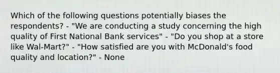 Which of the following questions potentially biases the respondents? - "We are conducting a study concerning the high quality of First National Bank services" - "Do you shop at a store like Wal-Mart?" - "How satisfied are you with McDonald's food quality and location?" - None