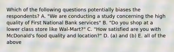 Which of the following questions potentially biases the respondents? A. "We are conducting a study concerning the high quality of First National Bank services" B. "Do you shop at a lower class store like Wal-Mart?" C. "How satisfied are you with McDonald's food quality and location?" D. (a) and (b) E. all of the above