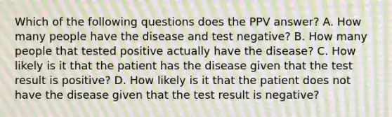 Which of the following questions does the PPV answer? A. How many people have the disease and test negative? B. How many people that tested positive actually have the disease? C. How likely is it that the patient has the disease given that the test result is positive? D. How likely is it that the patient does not have the disease given that the test result is negative?