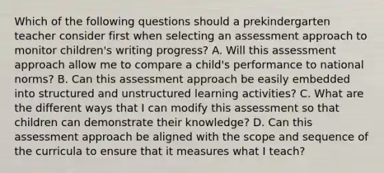 Which of the following questions should a prekindergarten teacher consider first when selecting an assessment approach to monitor children's writing progress? A. Will this assessment approach allow me to compare a child's performance to national norms? B. Can this assessment approach be easily embedded into structured and unstructured learning activities? C. What are the different ways that I can modify this assessment so that children can demonstrate their knowledge? D. Can this assessment approach be aligned with the scope and sequence of the curricula to ensure that it measures what I teach?