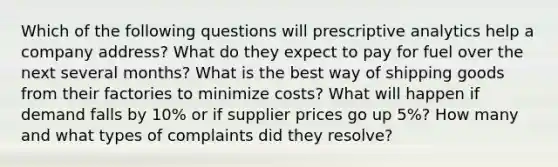 Which of the following questions will prescriptive analytics help a company address? What do they expect to pay for fuel over the next several months? What is the best way of shipping goods from their factories to minimize costs? What will happen if demand falls by 10% or if supplier prices go up 5%? How many and what types of complaints did they resolve?