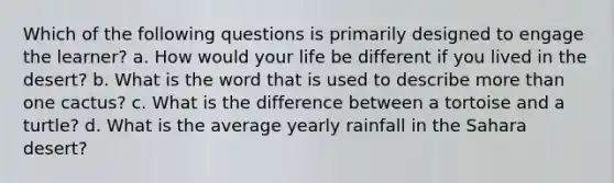 Which of the following questions is primarily designed to engage the learner? a. How would your life be different if you lived in the desert? b. What is the word that is used to describe more than one cactus? c. What is the difference between a tortoise and a turtle? d. What is the average yearly rainfall in the Sahara desert?